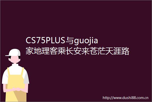 CS75PLUS与guojia家地理客乘长安来苍茫天涯路