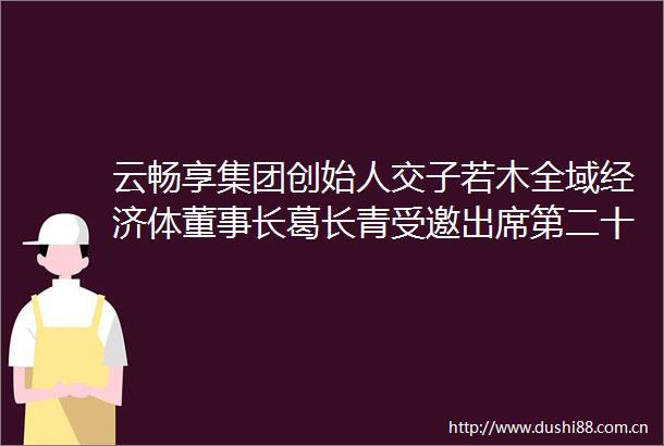 云畅享集团创始人交子若木全域经济体董事长葛长青受邀出席第二十五届世纪大采风品牌人物年度盛典