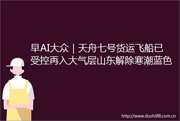 早AI大众｜天舟七号货运飞船已受控再入大气层山东解除寒潮蓝色预警