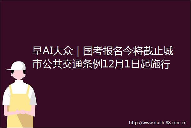 早AI大众｜国考报名今将截止城市公共交通条例12月1日起施行