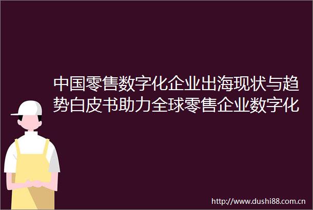 零售数字化企业出海现状与趋势白皮书助力全球零售企业数字化转型