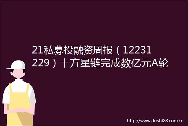 21私募投融资周报（12231229）十方星链完成数亿元A轮融资宜明生物完成近2亿元币PreD轮融资