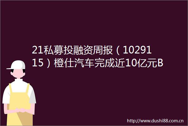 21私募投融资周报（1029115）橙仕汽车完成近10亿元B轮融资舶望制药完成3亿元A轮融资
