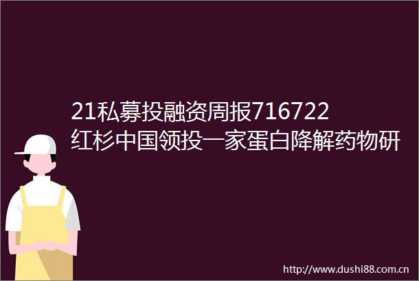 21私募投融资周报716722红杉领投一家蛋白降解药物研发公司融通高科完成超50亿元D轮融资