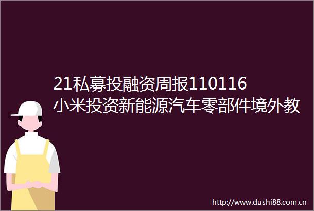 21私募投融资周报110116小米投资新能源汽车零部件境外教育公司融资频现