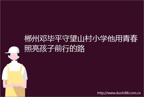 郴州邓毕平守望山村小学他用青春照亮孩子前行的路