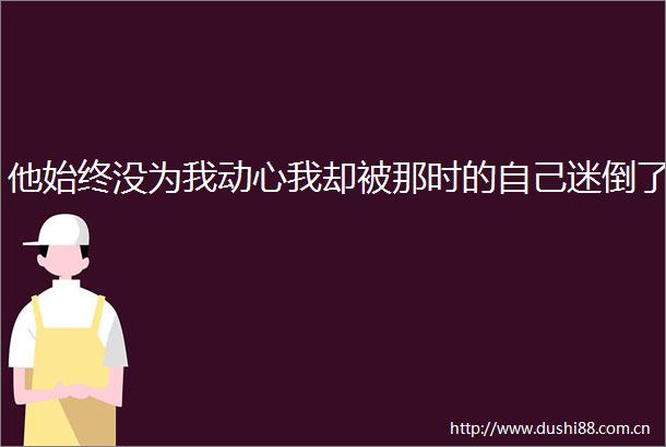他始终没为我动心我却被那时的自己迷倒了
