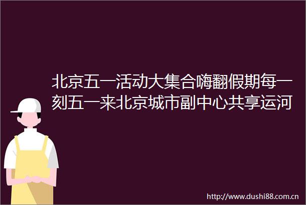 北京五一活动大集合嗨翻假期每一刻五一来北京城市副中心共享运河之美只要保持一个月九点之前睡觉