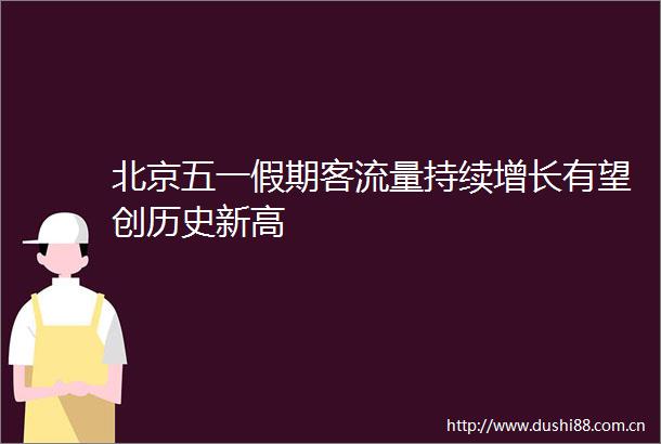 北京五一假期客流量持续增长有望创历史新高