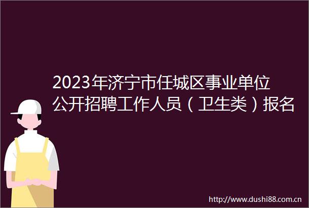 2023年济宁市任城区事业单位公开招聘工作人员（卫生类）报名情况公示