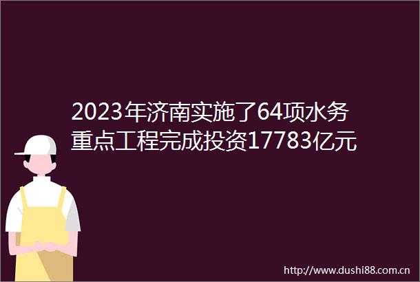 2023年济南实施了64项水务重点工程完成投资17783亿元