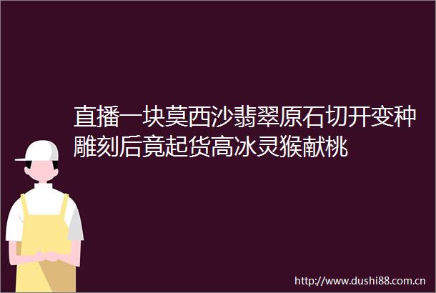直播一块莫西沙翡翠原石切开变种雕刻后竟起货高冰灵猴献桃