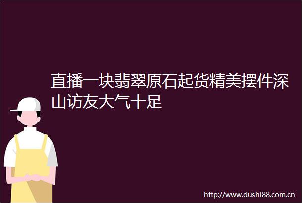 直播一块翡翠原石起货精美摆件深山访友大气十足
