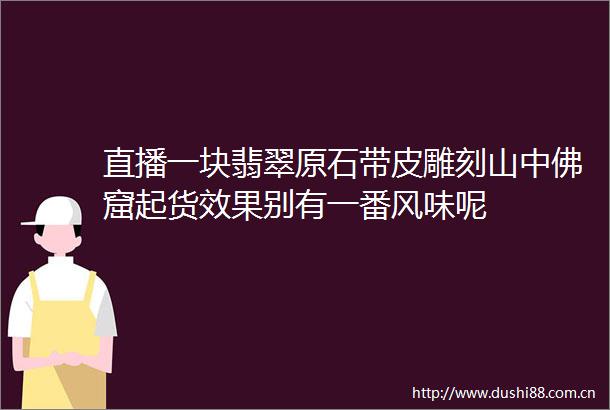 直播一块翡翠原石带皮雕刻山中佛窟起货效果别有一番风味呢