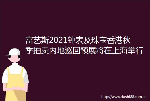 富艺斯2021钟表及珠宝香港秋季拍卖内地巡回预展将在上海举行