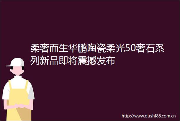 柔奢而生华鹏陶瓷柔光50奢石系列新品即将震撼发布