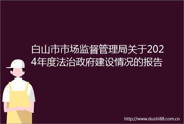 白山市市场监督管理局关于2024年度法治建设情况的报告