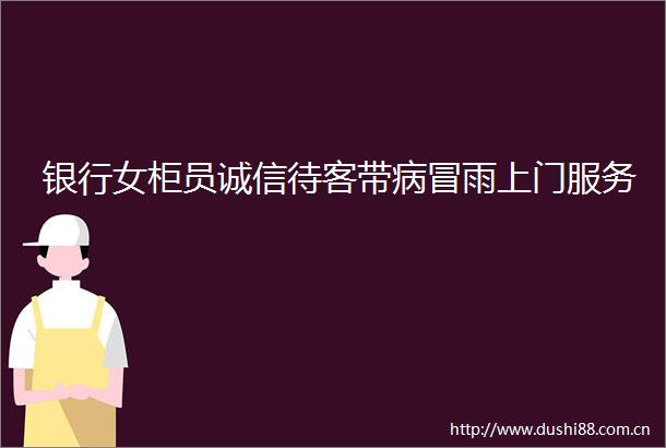 银行女柜员诚信待客带病冒雨上门服务