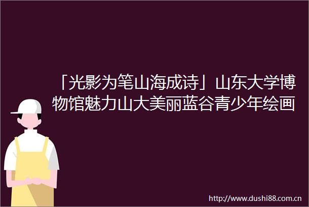 「光影为笔山海成诗」山东大学博物馆魅力山大美丽蓝谷青少年绘画摄影艺术展即将盛大启幕