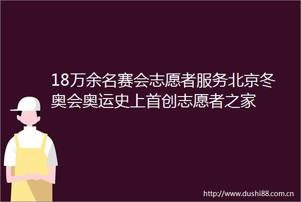 18万余名赛会志愿者服务北京冬奥会奥运史上首创志愿者之家
