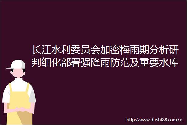长江水利委员会加密梅雨期分析研判细化部署强降雨防范及重要水库调度工作