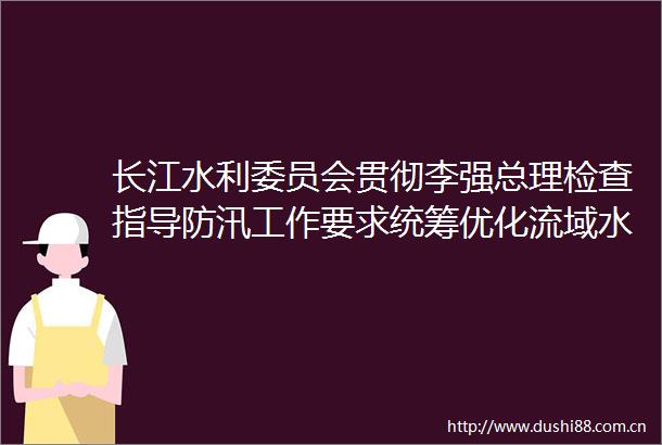 长江水利委员会贯彻李强总理检查指导防汛工作要求统筹优化流域水库群调度