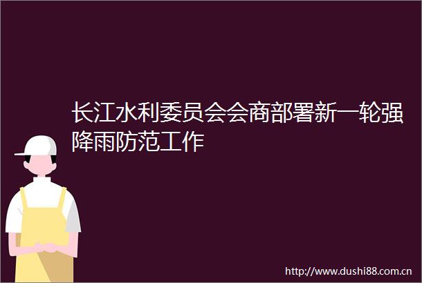 长江水利委员会会商部署新一轮强降雨防范工作