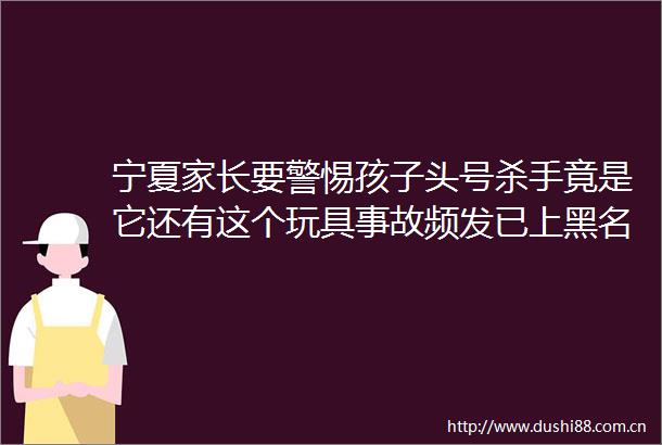 宁夏家长要警惕孩子头号杀手竟是它还有这个玩具事故频发已上黑名单