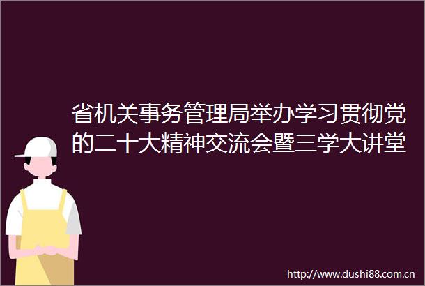 省机关事务管理局举办学习贯彻党的二十大精神交流会暨三学大讲堂