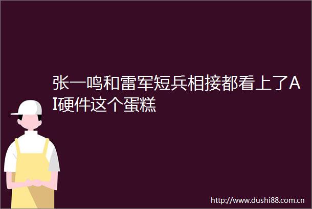 张一鸣和雷军短兵相接都看上了AI硬件这个蛋糕