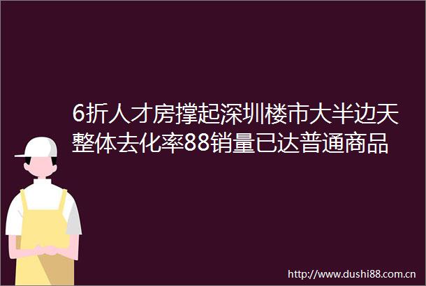 6折人才房撑起深圳楼市大半边天整体去化率88销量已达普通商品房的44