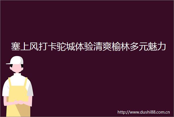 塞上风打卡驼城体验清爽榆林多元魅力