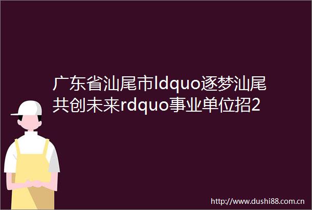 广东省汕尾市ldquo逐梦汕尾共创未来rdquo事业单位招200人