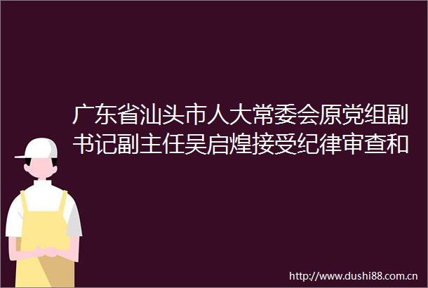 广东省汕头市人大常委会原党组副书记副主任吴启煌接受纪律审查和监察调查