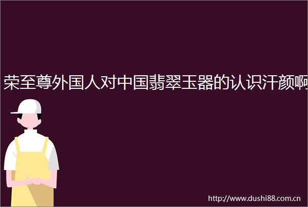 荣至尊外国人对翡翠玉器的认识汗颜啊