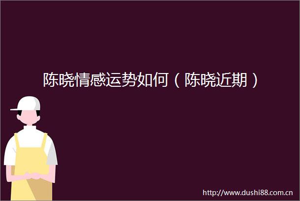 陈晓情感运势如何（陈晓近期）
