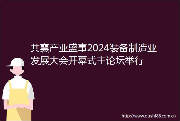 共襄产业盛事2024装备制造业发展大会开幕式主论坛举行