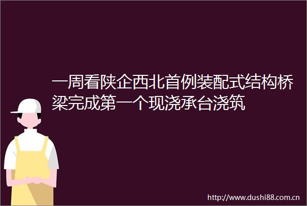 一周看陕企西北首例装配式结构桥梁完成第一个现浇承台浇筑
