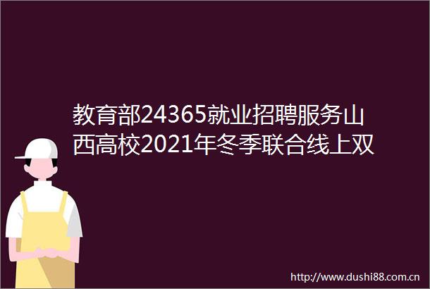 教育部24365就业招聘服务山西高校2021年冬季联合线上双选会招聘信息专递（第1期）