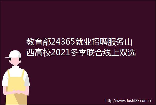 教育部24365就业招聘服务山西高校2021冬季联合线上双选会招聘信息专递（第5期）