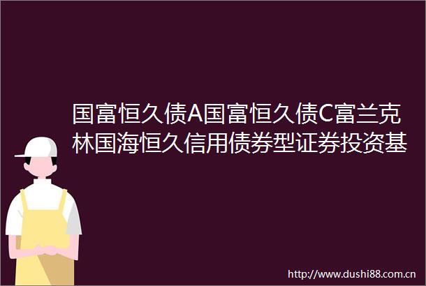 国富恒久债A国富恒久债C富兰克林国海恒久信用债券型证券投资基金更新招募说明书2024年1号