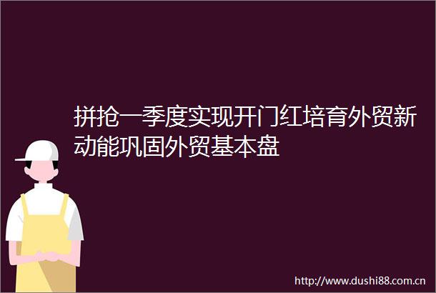 拼抢一季度实现开门红培育外贸新动能巩固外贸基本盘