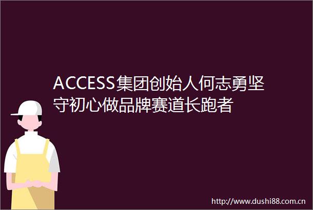 ACCESS集团创始人何志勇坚守初心做品牌赛道长跑者