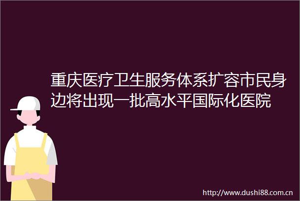 重庆医疗卫生服务体系扩容市民身边将出现一批高水平国际化医院