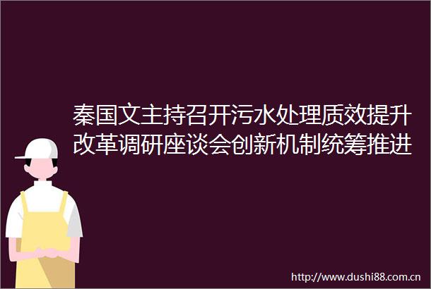 秦国文主持召开污水处理质效提升改革调研座谈会创新机制统筹推进加快建设美丽湖南