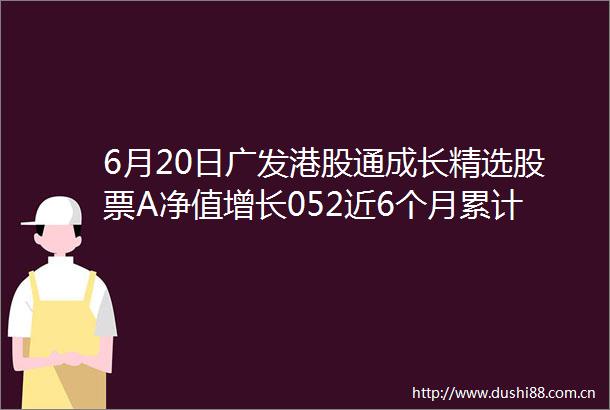 6月20日广发港股通成长精选股票A净值增长052近6个月累计上涨1584