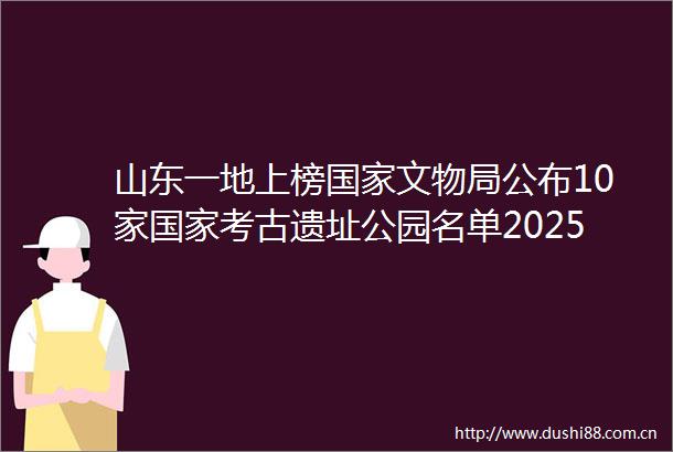 山东一地上榜文物局公布10家考古遗址公园名单202506141146