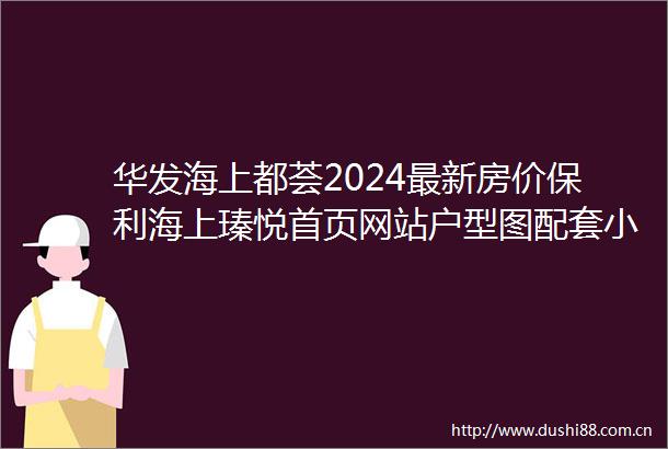 华发海上都荟2024最新房价保利海上瑧悦首页网站户型图配套小区环境