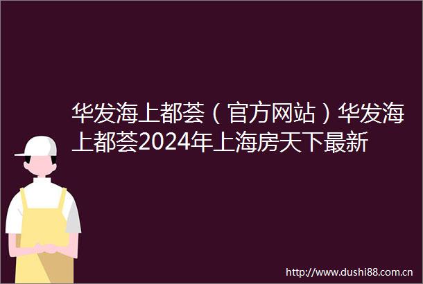 华发海上都荟（官方网站）华发海上都荟2024年上海房天下最新
