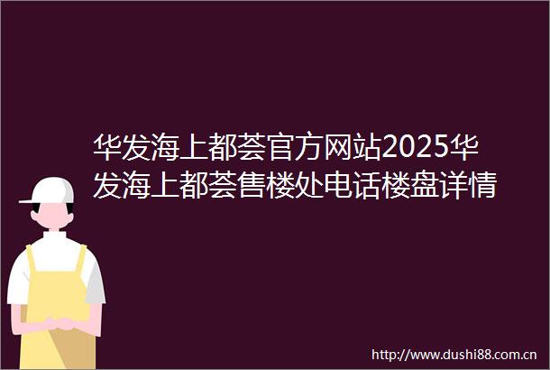 华发海上都荟官方网站2025华发海上都荟售楼处电话楼盘详情
